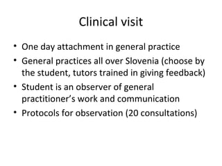 Clinical visit
• One day attachment in general practice
• General practices all over Slovenia (choose by
the student, tutors trained in giving feedback)
• Student is an observer of general
practitioner’s work and communication
• Protocols for observation (20 consultations)
 