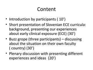 Content
• Introduction by participants ( 10’)
• Short presentation of Slovenian ECE curricula:
background, presenting our experiences
about early clinical exposure (ECE) (30’)
• Buzz grope (three participants) – discussing
about the situation on their own faculty
( country) (30’)
• Plenary discussion with presenting different
experiences and ideas (20’)
 