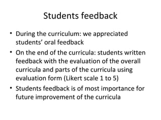 Students feedback
• During the curriculum: we appreciated
students’ oral feedback
• On the end of the curricula: students written
feedback with the evaluation of the overall
curricula and parts of the curricula using
evaluation form (Likert scale 1 to 5)
• Students feedback is of most importance for
future improvement of the curricula
 