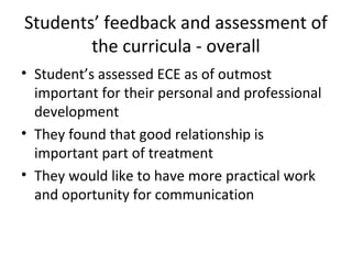 Students’ feedback and assessment of
the curricula - overall
• Student’s assessed ECE as of outmost
important for their personal and professional
development
• They found that good relationship is
important part of treatment
• They would like to have more practical work
and oportunity for communication
 