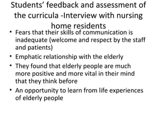 Students’ feedback and assessment of
the curricula -Interview with nursing
home residents
• Fears that their skills of communication is
inadequate (welcome and respect by the staff
and patients)
• Emphatic relationship with the elderly
• They found that elderly people are much
more positive and more vital in their mind
that they think before
• An opportunity to learn from life experiences
of elderly people
 