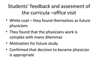 Students’ feedback and assesment of
the curricula –office visit
• White coat – they found themselves as future
physicians
• They found that the physicians work is
complex with many dilemmas
• Motivation for future study
• Confirmed that decision to became physician
is appropriate
 