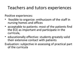Teachers and tutors experiences
Positive experiences:
• feasible to organize: enthusiasm of the staff in
nursing homes and offices
• acceptable to patients: most of the patients find
the ECE as important and participate in the
curricula,
• educationally effective: students greately valid
their extensive contact with patients
Evaluation: subjective in assessing of practical part
of the curricula
 