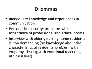 Dilemmas
• Inadequate knowledge and experiences in
communication
• Personal immaturity: problems with
acceptance of professional and ethical norms
• Interview with elderly nursing home residents
is too demanding (no knowledge about the
characteristics of residents, problem with
empathy, dealing with emotional reactions,
ethical issues)
 