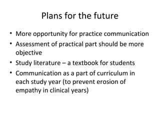 Plans for the future
• More opportunity for practice communication
• Assessment of practical part should be more
objective
• Study literature – a textbook for students
• Communication as a part of curriculum in
each study year (to prevent erosion of
empathy in clinical years)
 