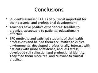 Conclusions
• Student’s assessed ECE as of outmost important for
their personal and professional development
• Teachers have positive experiences: feasible to
organize, acceptable to patients, educationally
effective
• EPC motivate and satisfied students of the health
professions and helped them acclimatize to clinical
environments, developed professionally, interact with
patients with more confidence, and less stress,
developed self reflection and professional identity.
They mad them more real and relevant to clinical
practice.
 