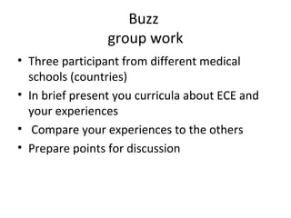 Buzz
group work
• Three participant from different medical
schools (countries)
• In brief present you curricula about ECE and
your experiences
• Compare your experiences to the others
• Prepare points for discussion
 