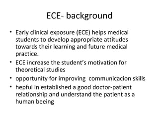 ECE- background
• Early clinical exposure (ECE) helps medical
students to develop appropriate attitudes
towards their learning and future medical
practice.
• ECE increase the student’s motivation for
theoretical studies
• opportunity for improving communicacion skills
• hepful in established a good doctor-patient
relationship and understand the patient as a
human beeing
 