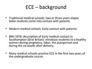 ECE – background
• Traditional medical schools: two or three years elapse
befor students come into contact with patients
• Modern medical schools: Early contact with patients
• BMJ 1976: description of Early medical contact in
Southampton (Grat Britan): introduce students to a healthy
women during pregnancy, labor, the puerperium and
during the six weeks after delivery.
• Many medical schools practice ECE in the first two years of
the undergraduate course.
 
