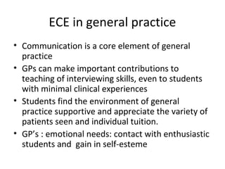 ECE in general practice
• Communication is a core element of general
practice
• GPs can make important contributions to
teaching of interviewing skills, even to students
with minimal clinical experiences
• Students find the environment of general
practice supportive and appreciate the variety of
patients seen and individual tuition.
• GP’s : emotional needs: contact with enthusiastic
students and gain in self-esteme
 