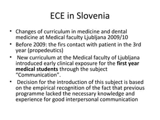 ECE in Slovenia
• Changes of curriculum in medicine and dental
medicine at Medical faculty Ljubljana 2009/10
• Before 2009: the firs contact with patient in the 3rd
year (propedeutics)
• New curriculum at the Medical faculty of Ljubljana
introduced early clinical exposure for the first year
medical students through the subject
“Communication”.
• Decision for the introduction of this subject is based
on the empirical recognition of the fact that previous
programme lacked the necessary knowledge and
experience for good interpersonal communication
 