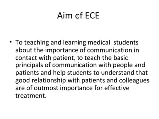 Aim of ECE
• To teaching and learning medical students
about the importance of communication in
contact with patient, to teach the basic
principals of communication with people and
patients and help students to understand that
good relationship with patients and colleagues
are of outmost importance for effective
treatment.
 