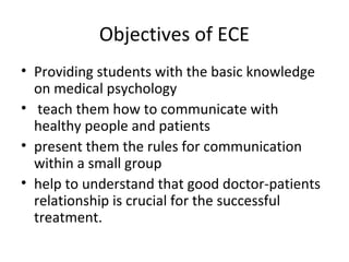 Objectives of ECE
• Providing students with the basic knowledge
on medical psychology
• teach them how to communicate with
healthy people and patients
• present them the rules for communication
within a small group
• help to understand that good doctor-patients
relationship is crucial for the successful
treatment.
 