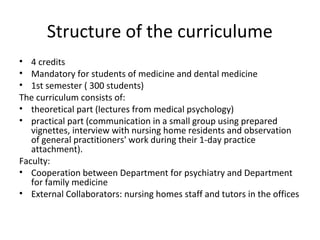 Structure of the curriculume
• 4 credits
• Mandatory for students of medicine and dental medicine
• 1st semester ( 300 students)
The curriculum consists of:
• theoretical part (lectures from medical psychology)
• practical part (communication in a small group using prepared
vignettes, interview with nursing home residents and observation
of general practitioners' work during their 1-day practice
attachment).
Faculty:
• Cooperation between Department for psychiatry and Department
for family medicine
• External Collaborators: nursing homes staff and tutors in the offices
 