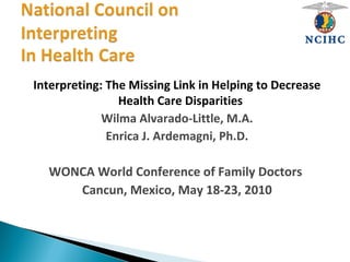 Interpreting: The Missing Link in Helping to Decrease
Health Care Disparities
Wilma Alvarado-Little, M.A.
Enrica J. Ardemagni, Ph.D.
WONCA World Conference of Family Doctors
Cancun, Mexico, May 18-23, 2010
 