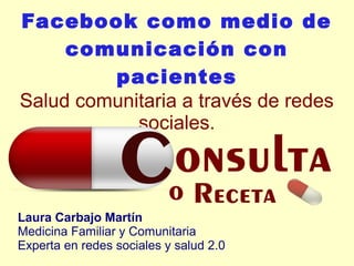 Facebook como medio de
comunicación con
pacientes
Salud comunitaria a través de redes
sociales.
Laura Carbajo Martín
Medicina Familiar y Comunitaria
Experta en redes sociales y salud 2.0
 