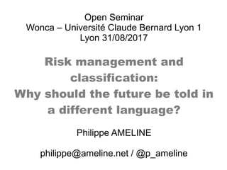 Open Seminar
Wonca – Université Claude Bernard Lyon 1
Lyon 31/08/2017
Risk management and
classification:
Why should the future be told in
a different language?
Philippe AMELINE
philippe@ameline.net / @p_ameline
 