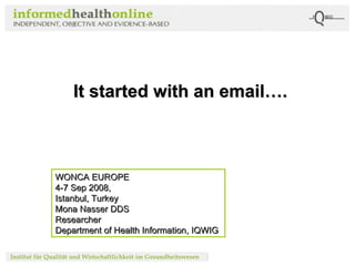 It  started with an email…. WONCA EUROPE  4-7 Sep 2008, Istanbul, Turkey Mona Nasser DDS Researcher Department of Health Information, IQWIG 