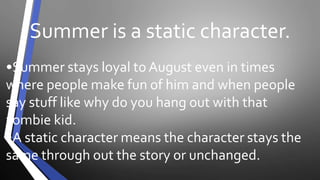 Summer is a static character. 
•Summer stays loyal to August even in times 
where people make fun of him and when people 
say stuff like why do you hang out with that 
zombie kid. 
•A static character means the character stays the 
same through out the story or unchanged. 
 