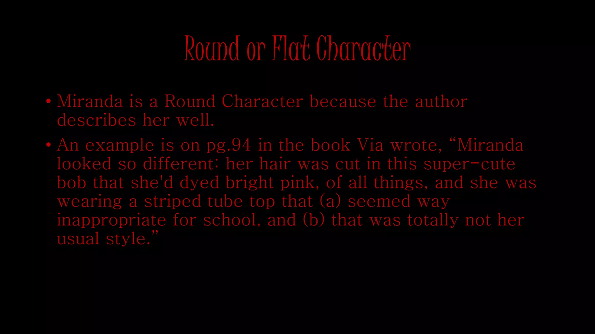 Round or Flat Character 
• Miranda is a Round Character because the author 
describes her well. 
• An example is on pg.94 in the book Via wrote, “Miranda 
looked so different: her hair was cut in this super-cute 
bob that she'd dyed bright pink, of all things, and she was 
wearing a striped tube top that (a) seemed way 
inappropriate for school, and (b) that was totally not her 
usual style.” 
