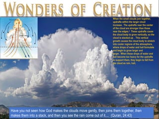 Have you not seen how God makes the clouds move gently, then joins them together, then
makes them into a stack, and then you see the rain come out of it.... (Quran, 24:43)
When the small clouds join together,
updrafts within the larger cloud
increase. The updrafts near the center
of the cloud are stronger than those
near the edges.2 These updrafts cause
the cloud body to grow vertically, so the
cloud is stacked up . This vertical
growth causes the cloud body to stretch
into cooler regions of the atmosphere,
where drops of water and hail formulate
and begin to grow larger and
larger. When these drops of water and
hail become too heavy for the updrafts
to support them, they begin to fall from
the cloud as rain, hail,
 