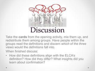 Discussion
Take the cards from the opening activity, mix them up, and
redistribute them among groups. Have people within the
groups read the definitions and discern which of the three
views would the definitions fall into.
When finished discuss:
• How did these definitions align with the ELCA’s
definition? How did they differ? What insights did you
learn about confirmation?
 