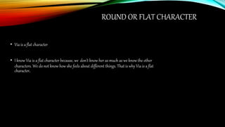 ROUND OR FLAT CHARACTER
• Via is a flat character
• I know Via is a flat character because, we don’t know her as much as we know the other
characters. We do not know how she feels about different things. That is why Via is a flat
character.
 