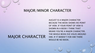 MAJOR/MINOR CHARACTER
MAJOR CHARACTER
AUGUST IS A MAJOR CHARACTER
BECAUSE THE BOOK SHOWS HIS POINT
OF VIEW. IF YOUR POINT OF VIEW IS
SHOWN IN A BOOK I THINK THAT
MEANS YOU’RE A MAJOR CHARACTER.
THE WHOLE BOOK EVE VOLES AROUND
HIM. IF IT WEREN’T FOR HIM THERE
WOULD BE NO BOOK.
 