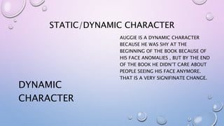 STATIC/DYNAMIC CHARACTER
DYNAMIC
CHARACTER
AUGGIE IS A DYNAMIC CHARACTER
BECAUSE HE WAS SHY AT THE
BEGINNING OF THE BOOK BECAUSE OF
HIS FACE ANOMALIES , BUT BY THE END
OF THE BOOK HE DIDN’T CARE ABOUT
PEOPLE SEEING HIS FACE ANYMORE.
THAT IS A VERY SIGNIFINATE CHANGE.
 