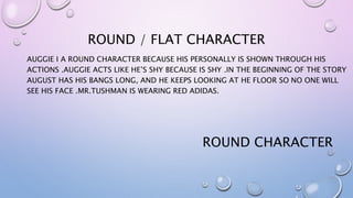 ROUND / FLAT CHARACTER
AUGGIE I A ROUND CHARACTER BECAUSE HIS PERSONALLY IS SHOWN THROUGH HIS
ACTIONS .AUGGIE ACTS LIKE HE’S SHY BECAUSE IS SHY .IN THE BEGINNING OF THE STORY
AUGUST HAS HIS BANGS LONG, AND HE KEEPS LOOKING AT HE FLOOR SO NO ONE WILL
SEE HIS FACE .MR.TUSHMAN IS WEARING RED ADIDAS.
ROUND CHARACTER
 