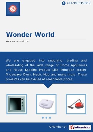 +91-9953355917

Wonder World
www.seemamart.com

We

are

engaged

into

supplying,

trading

and

wholesaling of the wide range of Home Appliances
and House Keeping Product Like Induction cooker
Microwave Oven, Magic Mop and many more. These
products can be availed at reasonable prices.

A Member of

 