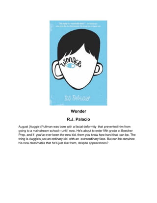 Wonder
R.J. Palacio
August (Auggie) Pullman was born with a facial deformity that prevented him from
going to a mainstream school—until now. He's about to enter fifth grade at Beecher
Prep, and if you've ever been the new kid, them you know how hard that can be. The
thing is Auggie's just an ordinary kid, with an extraordinary face. But can he convince
his new classmates that he's just like them, despite appearances?
 