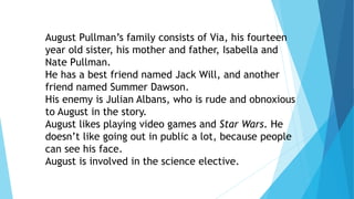 August Pullman’s family consists of Via, his fourteen
year old sister, his mother and father, Isabella and
Nate Pullman.
He has a best friend named Jack Will, and another
friend named Summer Dawson.
His enemy is Julian Albans, who is rude and obnoxious
to August in the story.
August likes playing video games and Star Wars. He
doesn’t like going out in public a lot, because people
can see his face.
August is involved in the science elective.
 