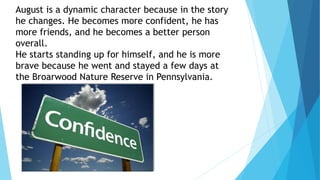 August is a dynamic character because in the story
he changes. He becomes more confident, he has
more friends, and he becomes a better person
overall.
He starts standing up for himself, and he is more
brave because he went and stayed a few days at
the Broarwood Nature Reserve in Pennsylvania.
 