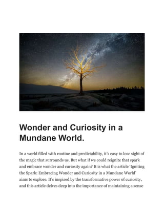 Wonder and Curiosity in a
Mundane World.
In a world filled with routine and predictability, it’s easy to lose sight of
the magic that surrounds us. But what if we could reignite that spark
and embrace wonder and curiosity again? It is what the article ‘Igniting
the Spark: Embracing Wonder and Curiosity in a Mundane World’
aims to explore. It’s inspired by the transformative power of curiosity,
and this article delves deep into the importance of maintaining a sense
 