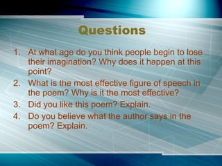 Questions At what age do you think people begin to lose their imagination? Why does it happen at this point? What is the most effective figure of speech in the poem? Why is it the most effective? Did you like this poem? Explain. Do you believe what the author says in the poem? Explain. 