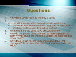 Questions How does Lewis react to the boy’s calls? List all the ways in which Lewis attempts to help the boy. What other ways does he consider? Why does he reject them? What else might he have done to help the boy?  What effect do the calls have on Lewis’s life? How do the phone calls change? Is there a pattern to them? What clues are there to suggest the calls are not prank ones? Why does Lewis not tell Judy more about the first phone call? How does she react to the phone calls that follow? 