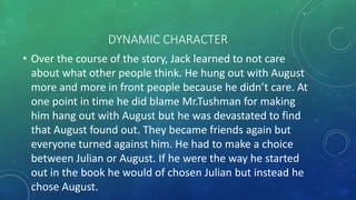 DYNAMIC CHARACTER 
• Over the course of the story, Jack learned to not care 
about what other people think. He hung out with August 
more and more in front people because he didn’t care. At 
one point in time he did blame Mr.Tushman for making 
him hang out with August but he was devastated to find 
that August found out. They became friends again but 
everyone turned against him. He had to make a choice 
between Julian or August. If he were the way he started 
out in the book he would of chosen Julian but instead he 
chose August. 
 