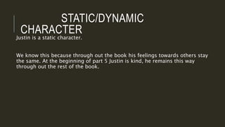 STATIC/DYNAMIC
CHARACTER
Justin is a static character.
We know this because through out the book his feelings towards others stay
the same. At the beginning of part 5 Justin is kind, he remains this way
through out the rest of the book.
 