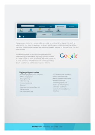 Kjøpsprosessen utvikles for å være så enkel som mulig, og kundene får full tilgang til sin profil og
ordrehistorikk med status via løsningens kundenett. Med fanesystemet i Wondercode E-handel kan
man jobbe effektivt og gjennomføre flere operasjoner parallelt. Man kan for eksempel jobbe med flere
ordre samtidig.


Wondercode E-handel er dessuten svært godt søkemotor-
optimalisert og gir nettbutikken et gunstig utgangspunkt for å
bli funnet i Google og andre søkemotorer. Resultatet av dette og
all annen nødvendig statistikk finner man i webanalyseverktøy
Google Analytics hvor netthandelsfunksjonene aktiveres.




     Tilgjengelige moduler:
     · Anbefalinger på bakgrunn av historikk               · PDF-generering av produktark
     · API for integrasjoner                               · Produkt-/brukeromtaler
     · Betalingsløsning                                    · Rabatt- og kampanjesystemer
     · Fakturaløsning                                      · Relaterte produkter
     · Finansieringsløsning                                · Sammenlign produkter
     · Gavekort                                            · Språk- og versjonsstyring
     · Integrasjon mot ekspeditører og                     · Utskrift av produktark
       fraktberegning                                      · Video/multimedia på produkt
     · Live- og gruppert søk                               · Med flere.




                          Wondercode publisering & e-handel - 10 -
 