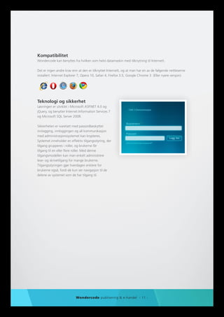 Kompatibilitet
Wondercode kan benyttes fra hvilken som helst datamaskin med tilknytning til Internett.

Det er ingen andre krav enn at den er tilknyttet Internett, og at man har en av de følgende nettleserne
installert: Internet Explorer 7, Opera 10, Safari 4, Firefox 3.5, Google Chrome 3 (Eller nyere versjon).




Teknologi og sikkerhet
Løsningen er utviklet i Microsoft ASP.NET 4.0 og
jQuery, og benytter Internet Information Services 7
og Microsoft SQL Server 2008.

Sikkerheten er ivaretatt med passordbeskyttet
innlogging, innloggingen og all kommunikasjon
med administrasjonssystemet kan krypteres.
Systemet inneholder en effektiv tilgangsstyring, der
tilgang grupperes i roller, og brukerne får
tilgang til en eller flere roller. Med denne
tilgangsmodellen kan man enkelt administrere
lese- og skrivetilgang for mange brukerne.
Tilgangsstyringen gjør hverdagen enklere for
brukerne også, fordi de kun ser navigasjon til de
delene av systemet som de har tilgang til.




                           Wondercode publisering & e-handel - 11 -
 