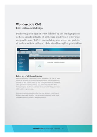 Wondercode CMS
Fritt spillerom til design

Publiseringsløsningen er svært fleksibel og kan smidig tilpasses
de fleste visuelle uttrykk. Så uavhengig om dere selv stiller med
design eller en av InCreo sine webdesignere leverer det grafiske,
så er det med fritt spillerom til det visuelle uttrykket på websiden.




Enkel og effektiv redigering
Med live-redigering i websidens grafiske rammeverk, får man en presis
visning av resultatet. Publiseringsløsningen støtter mange redigerings-
områder på den samme siden, og med fanesystemet kan man ha flere
sider åpne for redigering samtidig. CSS/stilark for websiden styrer
formateringene, så alt man publiserer får automatisk riktig utseende i
tråd med løsningens design.

Med den innebygde stavekontrollen har man dessuten muligheten til
å luke ut eventuelle skrivefeil. For de spesielt interesserte er det også
mulig å skrive HTML direkte i redigeringsvinduet.




                             Wondercode publisering & e-handel - 3 -
 