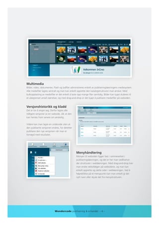 Multimedia
Bilder, video, dokumenter, Flash og lydfiler administreres enkelt av publiseringsløsningens mediesystem.
Alle mediefiler lagres sentralt og man kan enkelt opprette den katalogstrukturen man ønsker. Med
bulkopplasting av mediefiler er det enkelt å laste opp mange filer samtidig. Bilder kan kjapt skaleres til
et ubegrenset antall størrelser, og med drag-and-drop er det kjapt å publisere mediefiler på websiden.


Versjonshistorikk og kladd
Det er lov å angre seg. Derfor lagres alle
tidligere versjoner av en webside, slik at den
kan hentes fram senere om ønskelig.

Videre kan man lagre en underside uten at
den publiserte versjonen endres, for deretter
publisere den nye versjonen når man er
fornøyd med resultatet.




                                                 Menyhåndtering
                                                 Menyen til websiden ligger fast i rammeverket i
                                                 publiseringsløsningen, og det er her man vedlikehol-
                                                 der strukturen i webløsningen. Med drag-and-drop kan
                                                 man endre rekkefølgen på websidene, og man kan
                                                 enkelt opprette og slette sider i webløsningen. Ved å
                                                 høyreklikke på et menypunkt kan man enkelt gi det
                                                 nytt navn eller skjule det fra menystrukturen.




                            Wondercode publisering & e-handel - 4 -
 