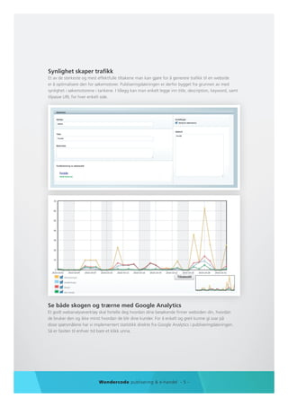 Synlighet skaper trafikk
Et av de sterkeste og mest effektfulle tiltakene man kan gjøre for å generere trafikk til en webside
er å optimalisere den for søkemotorer. Publiseringsløsningen er derfor bygget fra grunnen av med
synlighet i søkemotorene i tankene. I tillegg kan man enkelt legge inn title, description, keyword, samt
tilpasse URL for hver enkelt side.




Se både skogen og trærne med Google Analytics
Et godt webanalyseverktøy skal fortelle deg hvordan dine besøkende finner websiden din, hvordan
de bruker den og ikke minst hvordan de blir dine kunder. For å enkelt og greit kunne gi svar på
disse spørsmålene har vi implementert statistikk direkte fra Google Analytics i publiseringsløsningen.
Så er fasiten til enhver tid bare et klikk unna.




                            Wondercode publisering & e-handel - 5 -
 