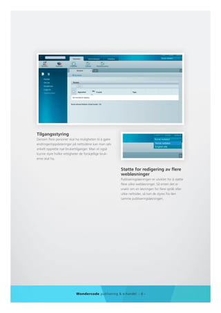 Tilgangsstyring
Dersom flere personer skal ha muligheten til å gjøre
endringer/oppdateringer på nettsidene kan man selv
enkelt opprette nye brukertilganger. Man vil også
kunne styre hvilke rettigheter de forskjellige bruk-
erne skal ha.


                                                       Støtte for redigering av flere
                                                       webløsninger
                                                       Publiseringsløsningen er utviklet for å støtte
                                                       flere ulike webløsninger. Så enten det er
                                                       snakk om en løsningen for flere språk eller
                                                       ulike nettsider, så kan de styres fra den
                                                       samme publiseringsløsningen.




                           Wondercode publisering & e-handel - 6 -
 
