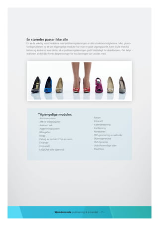 Èn størrelse passer ikke alle
En av de virkelig store fordelene med publiseringsløsningen er alle utvidelsesmulighetene. Med grunn-
funksjonaliteten og et sett tilgjengelige moduler har man et godt utgangspunkt. Men skulle man ha
behov og ønsker ut over dette, så er publiseringsløsningen godt tilrettelagt for skreddersøm. Det betyr i
realiteten at det ikke finnes begrensninger for hva løsningen kan utvides med.




           Tilgjengelige moduler:
           · Annonsesystem                                       · Forum
           · API for integrasjoner                               · Intranett
           · Avansert søk                                        · Kalenderløsning
           · Avstemningssystem                                   · Kartløsning
           · Bildegalleri                                        · Nyhetsbrev
           · Blogg                                               · PDF-generering av websider
           · Deling av innhold / Tips en venn                    · Skjemagenerator
           · E-handel                                            · SMS tjenester
           · Ekstranett                                          · Utskriftsvennlige sider
           · FAQ/Ofte stilte spørsmål                            · Med flere.




                           Wondercode publisering & e-handel - 7 -
 