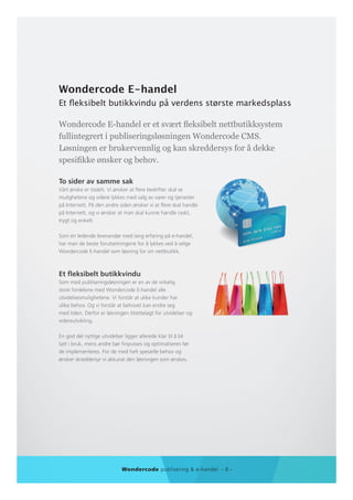 Wondercode E-handel
Et fleksibelt butikkvindu på verdens største markedsplass

Wondercode E-handel er et svært fleksibelt nettbutikksystem
fullintegrert i publiseringsløsningen Wondercode CMS.
Løsningen er brukervennlig og kan skreddersys for å dekke
spesifikke ønsker og behov.

To sider av samme sak
Vårt ønske er todelt. Vi ønsker at flere bedrifter skal se
mulighetene og videre lykkes med salg av varer og tjenester
på Internett. På den andre siden ønsker vi at flere skal handle
på Internett, og vi ønsker at man skal kunne handle raskt,
trygt og enkelt.

Som en ledende leverandør med lang erfaring på e-handel,
har man de beste forutsetningene for å lykkes ved å velge
Wondercode E-handel som løsning for sin nettbutikk.



Et fleksibelt butikkvindu
Som med publiseringsløsningen er en av de virkelig
store fordelene med Wondercode E-handel alle
utvidelsesmulighetene. Vi forstår at ulike kunder har
ulike behov. Og vi forstår at behovet kan endre seg
med tiden. Derfor er løsningen tilrettelagt for utvidelser og
videreutvikling.

En god del nyttige utvidelser ligger allerede klar til å bli
tatt i bruk, mens andre bør finpusses og optimaliseres før
de implementeres. For de med helt spesielle behov og
ønsker skreddersyr vi akkurat den løsningen som ønskes.




                             Wondercode publisering & e-handel - 8 -
 