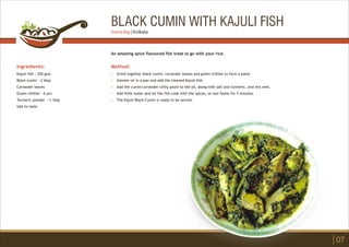 BLACK CUMIN WITH KAJULI FISH
Ingredients:
Kajuli fish - 250 gms
Black cumin - 2 tbsp
Coriander leaves
Green chillies - 6 pcs
Turmeric powder - ½ tbsp
Salt to taste
Method:
?
?
?
?
?
Grind together black cumin, coriander leaves and green chillies to form a paste
Simmer oil in a pan and add the cleaned Kajuli fish.
Add the cumin-coriander-chilly paste to the oil, along with salt and turmeric, and mix well.
Add little water and let the fish cook with the spices, on low flame for 5 minutes.
The Kajuli Black Cumin is ready to be served.
An amazing spice flavoured fish treat to go with your rice.
07
Soma Ray | Kolkata
 