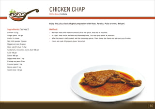 CHICKEN CHAP
Ingredients: Serves 2
Chicken 1½ kg
Ginger paste 100 gm
Garlic 14 cloves
Red chilli powder 2 spoon
Peppercorn dust 2 spoon
Mace (Javitri) dust ¼ tsp
Cardamom, cinnamon, cloves dust 100 gm
Curd 100 gm
Butter 400 gm
Poppy seeds dust 2 tsp
Cashew nut paste 2 tsp
Coconut paste 2 tsp
Kewra water 1 tsp
Sweet Attar 4 drops
Method:
?
?
?
?
Marinate meat with half the amount of all the spices. Add salt as required.
In a pan, heat butter and add the marinated meat. Stir and spray water at intervals.
After the meat is half cooked, add the remaining spices. Then, lower the flame and add one cup of water.
Cover and cook till properly done. Serve hot.
Enjoy this juicy classic Mughlai preparation with Naan, Paratha, Pulao or even, Biriyani.
10
Mithu Basu | Kolkata
 