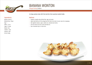 BANANA WONTON
Ingredients:
Banana, diced- 2
Refined flour 50 gm
Egg 1
Water 3-5 ml
Sugar 5-10 gm
Raisins few
Cashew - 2 gm
Almond 2 gm
Oil for frying
Method:
?
?
?
?
?
Prepare a dough using refined flour, egg, and water.
Make small balls out of the dough and roll them into small circular coats (for wrapping).
Mix together banana, sugar, cashew nut, almonds and raisins.
Fill this mixture into the coats and deep fry.
Pour chocolate dip on it and serve.
A crispy yummy treat with fruit and dry fruit surprises tucked inside.
11
Mangal Patiday | Indore
 